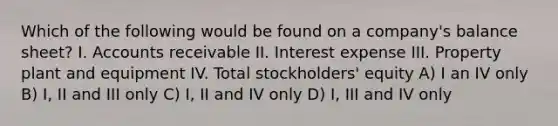 Which of the following would be found on a company's balance sheet? I. Accounts receivable II. Interest expense III. Property plant and equipment IV. Total stockholders' equity A) I an IV only B) I, II and III only C) I, II and IV only D) I, III and IV only