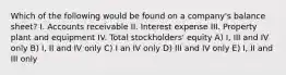 Which of the following would be found on a company's balance sheet? I. Accounts receivable II. Interest expense III. Property plant and equipment IV. Total stockholders' equity A) I, III and IV only B) I, II and IV only C) I an IV only D) III and IV only E) I, II and III only