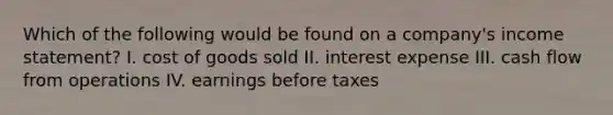 Which of the following would be found on a company's <a href='https://www.questionai.com/knowledge/kCPMsnOwdm-income-statement' class='anchor-knowledge'>income statement</a>? I. cost of goods sold II. interest expense III. cash flow from operations IV. earnings before taxes