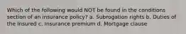 Which of the following would NOT be found in the conditions section of an insurance policy? a. Subrogation rights b. Duties of the Insured c. Insurance premium d. Mortgage clause