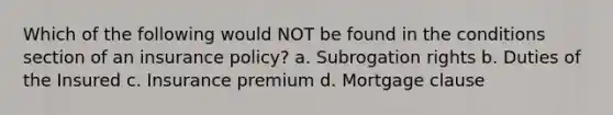 Which of the following would NOT be found in the conditions section of an insurance policy? a. Subrogation rights b. Duties of the Insured c. Insurance premium d. Mortgage clause