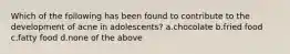 Which of the following has been found to contribute to the development of acne in adolescents? a.chocolate b.fried food c.fatty food d.none of the above