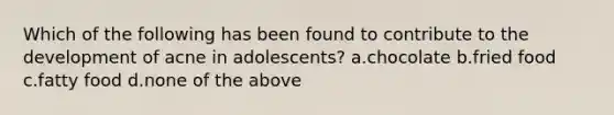 Which of the following has been found to contribute to the development of acne in adolescents? a.chocolate b.fried food c.fatty food d.none of the above