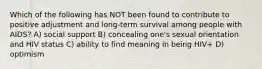 Which of the following has NOT been found to contribute to positive adjustment and long-term survival among people with AIDS? A) social support B) concealing one's sexual orientation and HIV status C) ability to find meaning in being HIV+ D) optimism