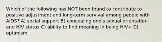 Which of the following has NOT been found to contribute to positive adjustment and long-term survival among people with AIDS? A) social support B) concealing one's sexual orientation and HIV status C) ability to find meaning in being HIV+ D) optimism