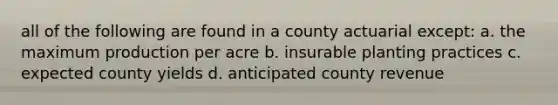 all of the following are found in a county actuarial except: a. the maximum production per acre b. insurable planting practices c. expected county yields d. anticipated county revenue