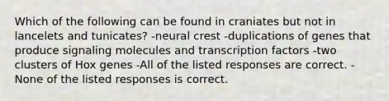 Which of the following can be found in craniates but not in lancelets and tunicates? -neural crest -duplications of genes that produce signaling molecules and transcription factors -two clusters of Hox genes -All of the listed responses are correct. -None of the listed responses is correct.