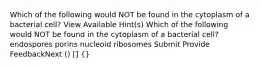 Which of the following would NOT be found in the cytoplasm of a bacterial cell? View Available Hint(s) Which of the following would NOT be found in the cytoplasm of a bacterial cell? endospores porins nucleoid ribosomes Submit Provide FeedbackNext () [] {}