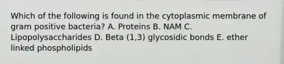 Which of the following is found in the cytoplasmic membrane of gram positive bacteria? A. Proteins B. NAM C. Lipopolysaccharides D. Beta (1,3) glycosidic bonds E. ether linked phospholipids