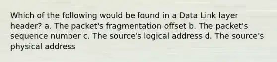 Which of the following would be found in a Data Link layer header? a. The packet's fragmentation offset b. The packet's sequence number c. The source's logical address d. The source's physical address