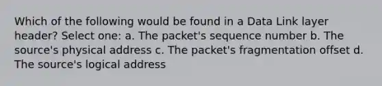 Which of the following would be found in a Data Link layer header? Select one: a. The packet's sequence number b. The source's physical address c. The packet's fragmentation offset d. The source's logical address