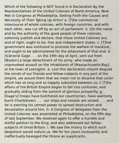 Which of the following is NOT found in A Declaration by the Representatives of the United Colonies of North-America, Now Met in Congress at Philadelphia, Setting Forth the Causes and Necessity of Their Taking Up Arms? a. [T]he commercial intercourse of whole colonies, with foreign countries, and with each other, was cut off by an act of parliament. b. [I]n the name and by the authority of the good people of these colonies, solemnly publish and declare, that these United Colonies are, and of right, ought to be, free and independent states. c. [T]hat government was instituted to promote the welfare of mankind, and ought to be administered for the attainment of that end. d. [G]eneral Gage . . . on the 19th day of April, sent out from [Boston] a large detachment of his army, who made an unprovoked assault on the inhabitants of [Massachusetts‑Bay], at the town of Lexington. e. Lest this declaration should disquiet the minds of our friends and fellow-subjects in any part of the empire, we assure them that we mean not to dissolve that union which has so long and so happily subsisted between us. f. [T]he affairs of the British Empire began to fall into confusion, and gradually sliding from the summit of glorious prosperity. g. [Gage's] troops have butchered our countrymen, have wantonly burnt Charlestown; . . . our ships and vessels are seized; . . . and he is exerting his utmost power to spread destruction and devastation around him. h. A Congress of delegates from the United Colonies was assembled at Philadelphia, on the fifth day of last September. We resolved again to offer a humble and dutiful petition to the King, and also addressed our fellow-subjects of Great-Britain. i. We saw the misery to which such despotism would reduce us. We for ten years incessantly and ineffectually besieged the throne as supplicants.