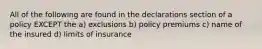 All of the following are found in the declarations section of a policy EXCEPT the a) exclusions b) policy premiums c) name of the insured d) limits of insurance