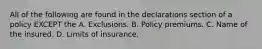 All of the following are found in the declarations section of a policy EXCEPT the A. Exclusions. B. Policy premiums. C. Name of the insured. D. Limits of insurance.