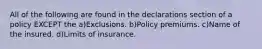 All of the following are found in the declarations section of a policy EXCEPT the a)Exclusions. b)Policy premiums. c)Name of the insured. d)Limits of insurance.