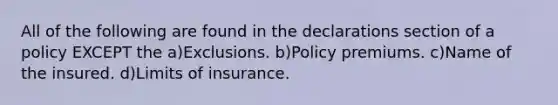 All of the following are found in the declarations section of a policy EXCEPT the a)Exclusions. b)Policy premiums. c)Name of the insured. d)Limits of insurance.