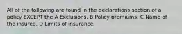 All of the following are found in the declarations section of a policy EXCEPT the A Exclusions. B Policy premiums. C Name of the insured. D Limits of insurance.