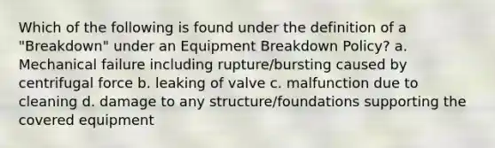 Which of the following is found under the definition of a "Breakdown" under an Equipment Breakdown Policy? a. Mechanical failure including rupture/bursting caused by centrifugal force b. leaking of valve c. malfunction due to cleaning d. damage to any structure/foundations supporting the covered equipment