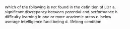 Which of the following is not found in the definition of LD? a. significant discrepancy between potential and performance b. difficulty learning in one or more academic areas c. below average intelligence functioning d. lifelong condition