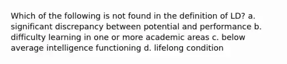 Which of the following is not found in the definition of LD? a. significant discrepancy between potential and performance b. difficulty learning in one or more academic areas c. below average intelligence functioning d. lifelong condition