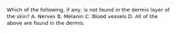 Which of the following, if any, is not found in the dermis layer of the skin? A. Nerves B. Melanin C. Blood vessels D. All of the above are found in the dermis.