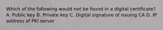 Which of the following would not be found in a digital certificate? A. Public key B. Private key C. Digital signature of issuing CA D. IP address of PKI server