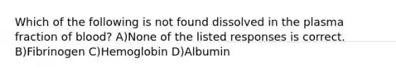 Which of the following is not found dissolved in the plasma fraction of blood? A)None of the listed responses is correct. B)Fibrinogen C)Hemoglobin D)Albumin