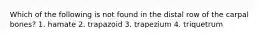 Which of the following is not found in the distal row of the carpal bones? 1. hamate 2. trapazoid 3. trapezium 4. triquetrum