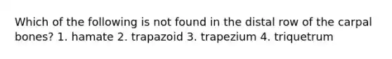 Which of the following is not found in the distal row of the carpal bones? 1. hamate 2. trapazoid 3. trapezium 4. triquetrum