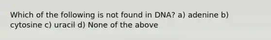 Which of the following is not found in DNA? a) adenine b) cytosine c) uracil d) None of the above