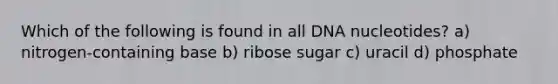 Which of the following is found in all DNA nucleotides? a) nitrogen-containing base b) ribose sugar c) uracil d) phosphate