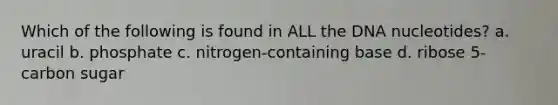 Which of the following is found in ALL the DNA nucleotides? a. uracil b. phosphate c. nitrogen-containing base d. ribose 5-carbon sugar