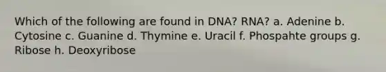 Which of the following are found in DNA? RNA? a. Adenine b. Cytosine c. Guanine d. Thymine e. Uracil f. Phospahte groups g. Ribose h. Deoxyribose