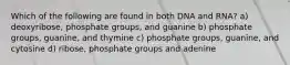 Which of the following are found in both DNA and RNA? a) deoxyribose, phosphate groups, and guanine b) phosphate groups, guanine, and thymine c) phosphate groups, guanine, and cytosine d) ribose, phosphate groups and adenine