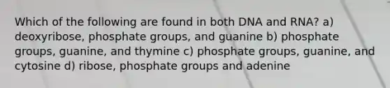 Which of the following are found in both DNA and RNA? a) deoxyribose, phosphate groups, and guanine b) phosphate groups, guanine, and thymine c) phosphate groups, guanine, and cytosine d) ribose, phosphate groups and adenine