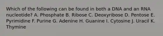 Which of the following can be found in both a DNA and an RNA nucleotide? A. Phosphate B. Ribose C. Deoxyribose D. Pentose E. Pyrimidine F. Purine G. Adenine H. Guanine I. Cytosine J. Uracil K. Thymine