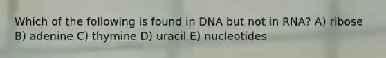 Which of the following is found in DNA but not in RNA? A) ribose B) adenine C) thymine D) uracil E) nucleotides