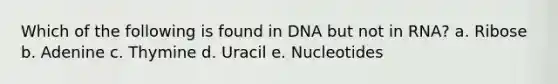 Which of the following is found in DNA but not in RNA? a. Ribose b. Adenine c. Thymine d. Uracil e. Nucleotides