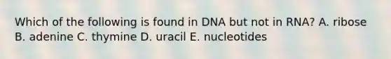 Which of the following is found in DNA but not in RNA? A. ribose B. adenine C. thymine D. uracil E. nucleotides