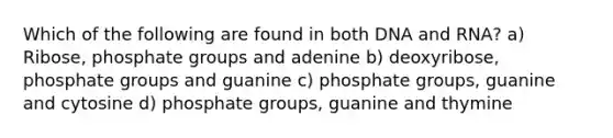 Which of the following are found in both DNA and RNA? a) Ribose, phosphate groups and adenine b) deoxyribose, phosphate groups and guanine c) phosphate groups, guanine and cytosine d) phosphate groups, guanine and thymine