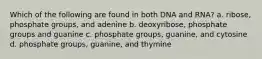 Which of the following are found in both DNA and RNA? a. ribose, phosphate groups, and adenine b. deoxyribose, phosphate groups and guanine c. phosphate groups, guanine, and cytosine d. phosphate groups, guanine, and thymine