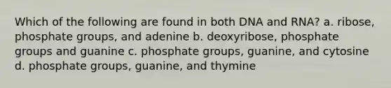 Which of the following are found in both DNA and RNA? a. ribose, phosphate groups, and adenine b. deoxyribose, phosphate groups and guanine c. phosphate groups, guanine, and cytosine d. phosphate groups, guanine, and thymine