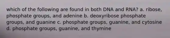 which of the following are found in both DNA and RNA? a. ribose, phosphate groups, and adenine b. deoxyribose phosphate groups, and guanine c. phosphate groups, guanine, and cytosine d. phosphate groups, guanine, and thymine