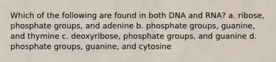 Which of the following are found in both DNA and RNA? a. ribose, phosphate groups, and adenine b. phosphate groups, guanine, and thymine c. deoxyribose, phosphate groups, and guanine d. phosphate groups, guanine, and cytosine