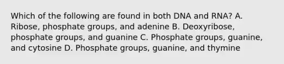 Which of the following are found in both DNA and RNA? A. Ribose, phosphate groups, and adenine B. Deoxyribose, phosphate groups, and guanine C. Phosphate groups, guanine, and cytosine D. Phosphate groups, guanine, and thymine