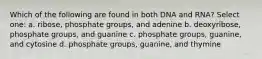 Which of the following are found in both DNA and RNA? Select one: a. ribose, phosphate groups, and adenine b. deoxyribose, phosphate groups, and guanine c. phosphate groups, guanine, and cytosine d. phosphate groups, guanine, and thymine