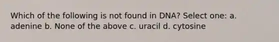 Which of the following is not found in DNA? Select one: a. adenine b. None of the above c. uracil d. cytosine