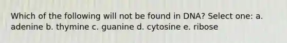 Which of the following will not be found in DNA? Select one: a. adenine b. thymine c. guanine d. cytosine e. ribose