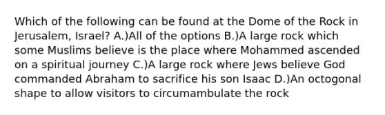 Which of the following can be found at the Dome of the Rock in Jerusalem, Israel? A.)All of the options B.)A large rock which some Muslims believe is the place where Mohammed ascended on a spiritual journey C.)A large rock where Jews believe God commanded Abraham to sacrifice his son Isaac D.)An octogonal shape to allow visitors to circumambulate the rock