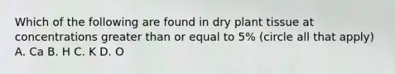 Which of the following are found in dry plant tissue at concentrations greater than or equal to 5% (circle all that apply) A. Ca B. H C. K D. O